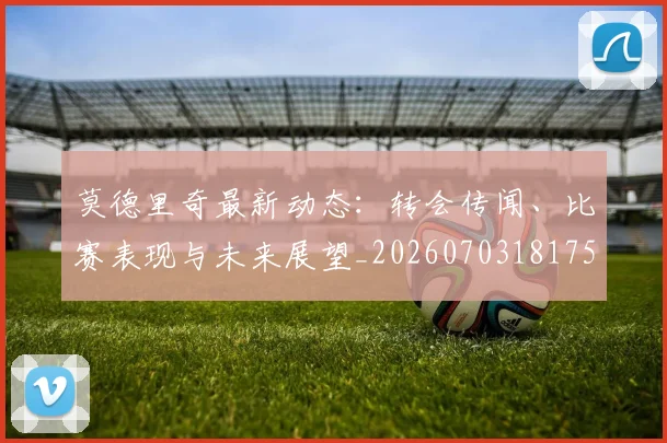 莫德里奇最新动态:转会传闻、比赛表现与未来展望_20260703181750
