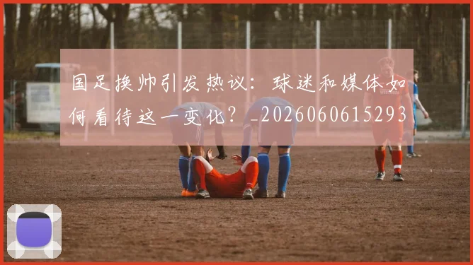 国足换帅引发热议:球迷和媒体如何看待这一变化?_20260606152935
