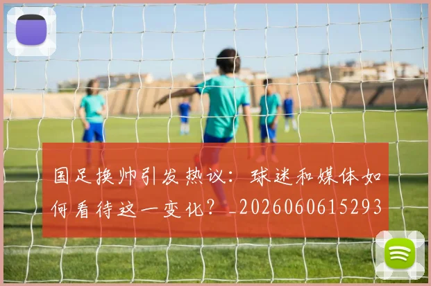 国足换帅引发热议：球迷和媒体如何看待这一变化？_20260606152935