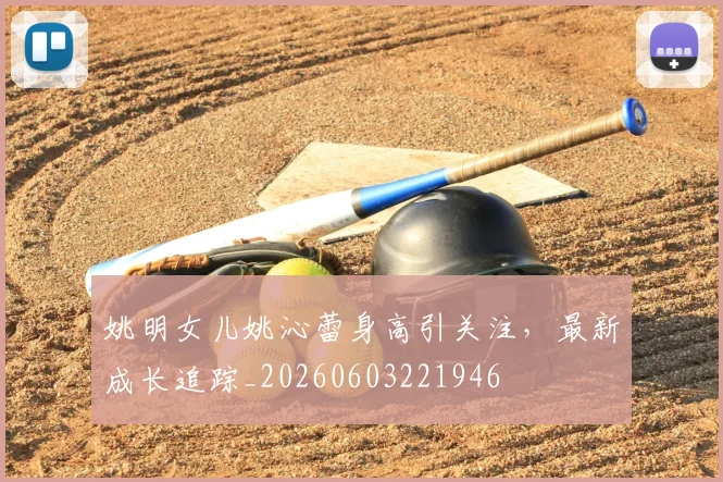 姚明女儿姚沁蕾身高引关注，最新成长追踪_20260603221946