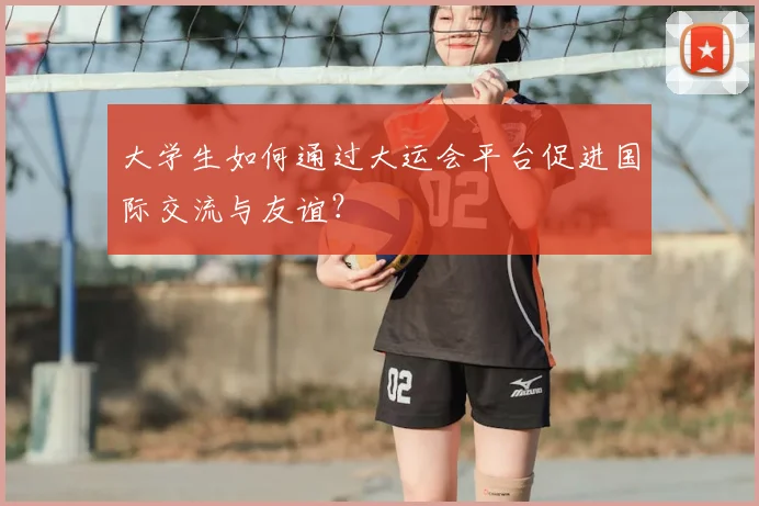 大学生如何通过大运会平台促进国际交流与友谊?