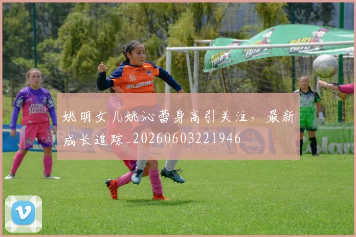姚明女儿姚沁蕾身高引关注,最新成长追踪_20260603221946