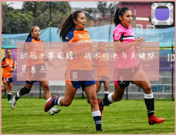 欧冠决赛前瞻:战术对决与关键球员看点