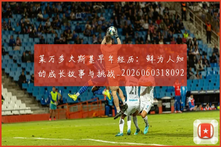 莱万多夫斯基早年经历:鲜为人知的成长故事与挑战_20260603180920_20260703181804